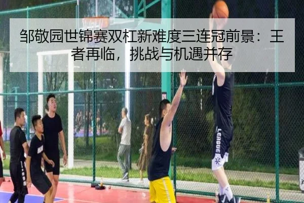 邹敬园世锦赛双杠新难度三连冠前景：王者再临，挑战与机遇并存