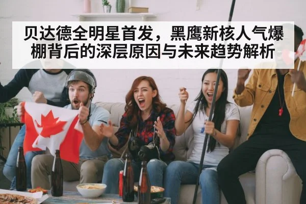 贝达德全明星首发，黑鹰新核人气爆棚背后的深层原因与未来趋势解析