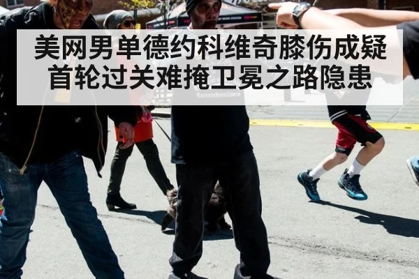 美网男单德约科维奇膝伤成疑 首轮过关难掩卫冕之路隐患