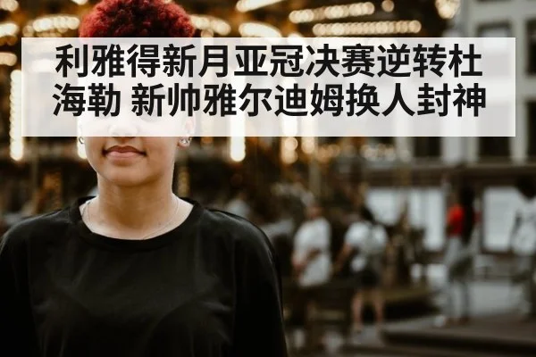 利雅得新月亚冠决赛逆转杜海勒 新帅雅尔迪姆换人封神